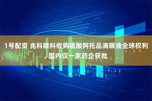 1号配资 兆科眼科收购硫酸阿托品滴眼液全球权利, 国内仅一家药企获批