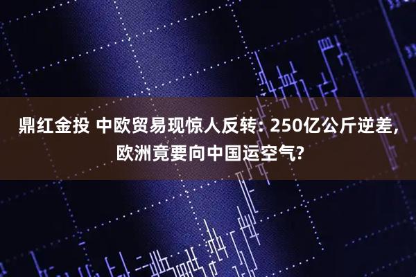 鼎红金投 中欧贸易现惊人反转: 250亿公斤逆差, 欧洲竟要向中国运空气?