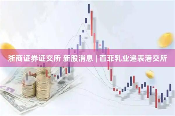 浙商证券证交所 新股消息 | 百菲乳业递表港交所