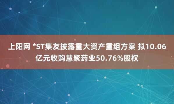 上阳网 *ST集友披露重大资产重组方案 拟10.06亿元收购慧聚药业50.76%股权