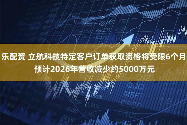 乐配资 立航科技特定客户订单获取资格将受限6个月 预计2026年营收减少约5000万元