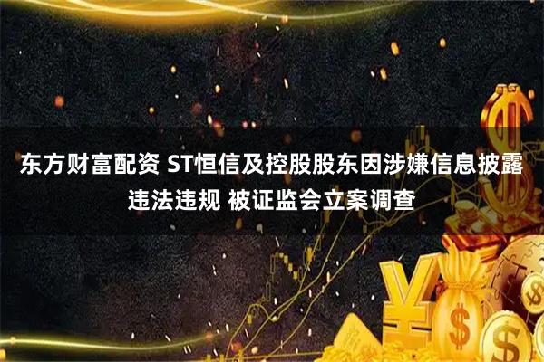 东方财富配资 ST恒信及控股股东因涉嫌信息披露违法违规 被证监会立案调查