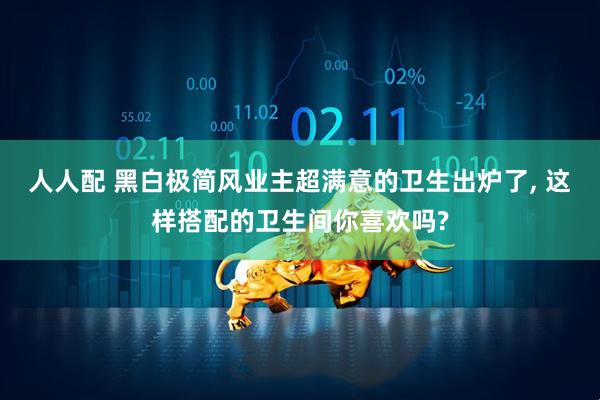 人人配 黑白极简风业主超满意的卫生出炉了, 这样搭配的卫生间你喜欢吗?