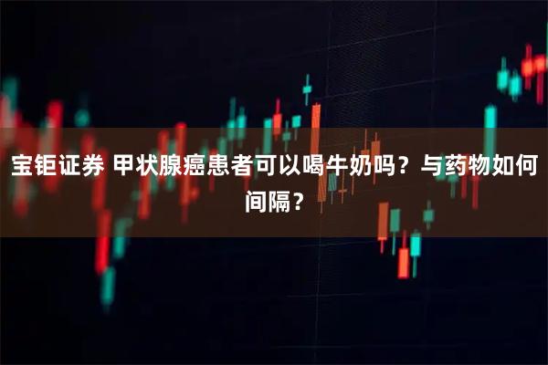 宝钜证券 甲状腺癌患者可以喝牛奶吗？与药物如何间隔？