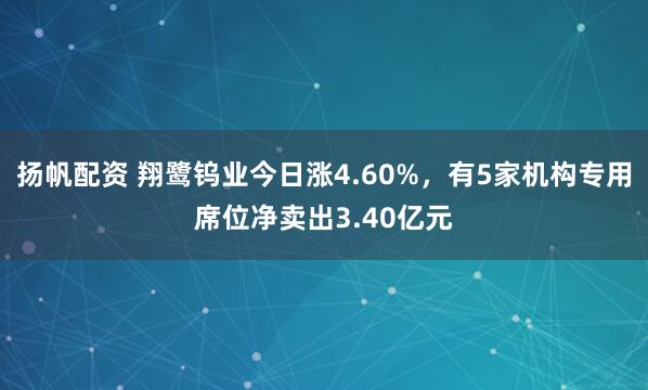 扬帆配资 翔鹭钨业今日涨4.60%，有5家机构专用席位净卖出3.40亿元