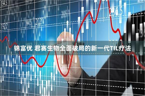 锦富优 君赛生物全面破局的新一代TIL疗法
