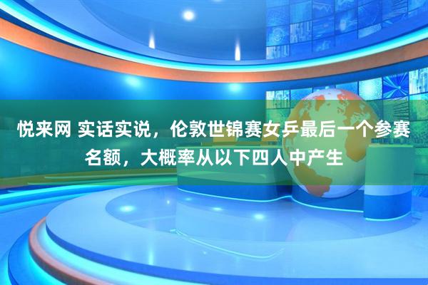 悦来网 实话实说，伦敦世锦赛女乒最后一个参赛名额，大概率从以下四人中产生