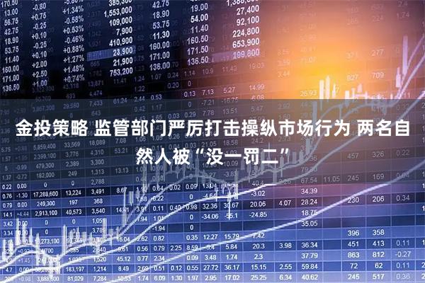金投策略 监管部门严厉打击操纵市场行为 两名自然人被“没一罚二”