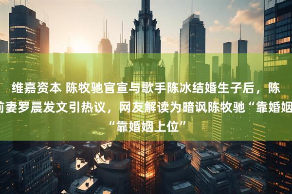 维嘉资本 陈牧驰官宣与歌手陈冰结婚生子后，陈牧驰前妻罗晨发文引热议，网友解读为暗讽陈牧驰“靠婚姻上位”