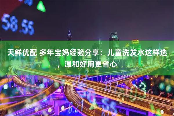 天鲜优配 多年宝妈经验分享：儿童洗发水这样选，温和好用更省心