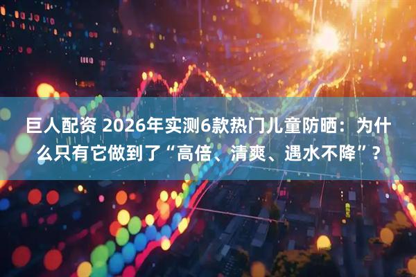巨人配资 2026年实测6款热门儿童防晒：为什么只有它做到了“高倍、清爽、遇水不降”？