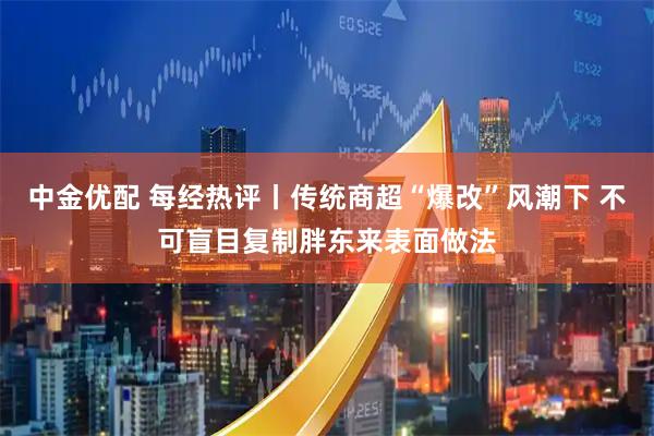 中金优配 每经热评丨传统商超“爆改”风潮下 不可盲目复制胖东来表面做法