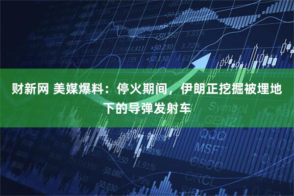 财新网 美媒爆料：停火期间，伊朗正挖掘被埋地下的导弹发射车