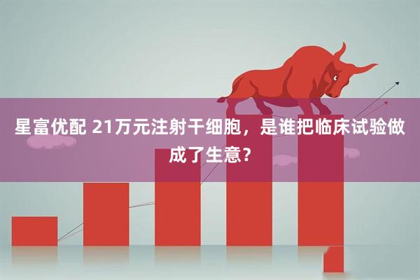 星富优配 21万元注射干细胞，是谁把临床试验做成了生意？