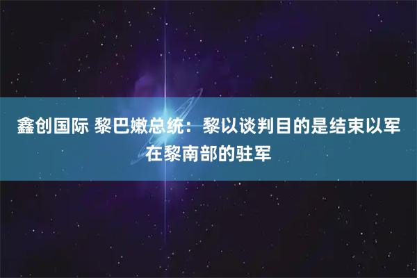 鑫创国际 黎巴嫩总统：黎以谈判目的是结束以军在黎南部的驻军