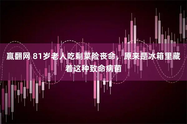 赢翻网 81岁老人吃剩菜险丧命，原来是冰箱里藏着这种致命病菌