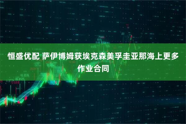 恒盛优配 萨伊博姆获埃克森美孚圭亚那海上更多作业合同
