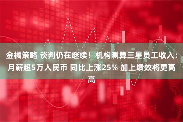 金橘策略 谈判仍在继续!机构测算三星员工收入:月薪超5万人民币 同比上涨25% 加上绩效将更高