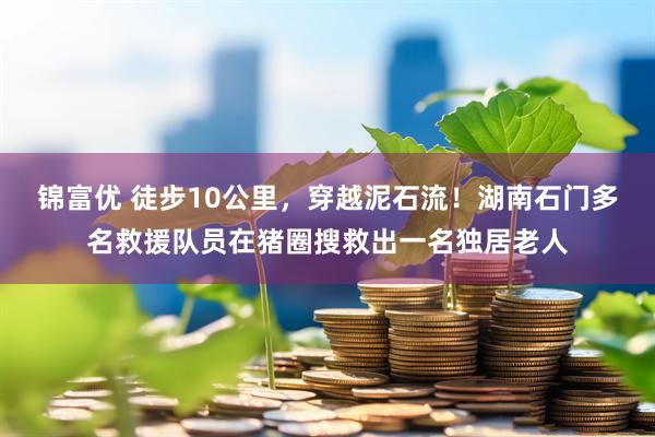 锦富优 徒步10公里，穿越泥石流！湖南石门多名救援队员在猪圈搜救出一名独居老人