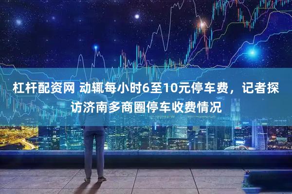 杠杆配资网 动辄每小时6至10元停车费，记者探访济南多商圈停车收费情况