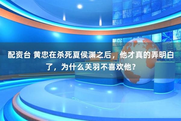 配资台 黄忠在杀死夏侯渊之后，他才真的弄明白了，为什么关羽不喜欢他？
