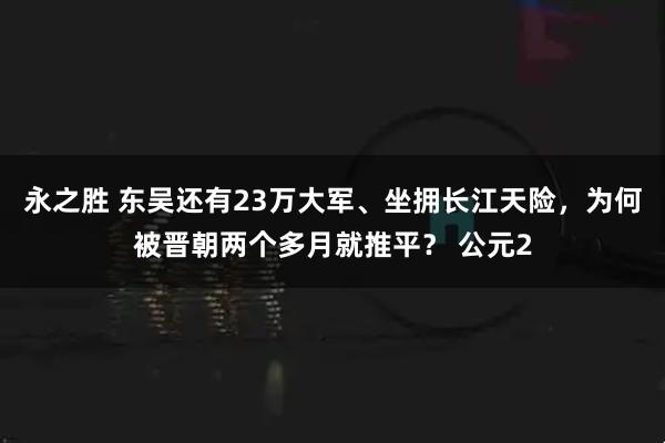 永之胜 东吴还有23万大军、坐拥长江天险，为何被晋朝两个多月就推平？ 公元2