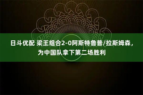 日斗优配 梁王组合2-0阿斯特鲁普/拉斯姆森，为中国队拿下第二场胜利