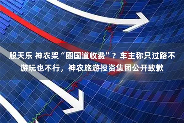 股天乐 神农架“圈国道收费”？车主称只过路不游玩也不行，神农旅游投资集团公开致歉