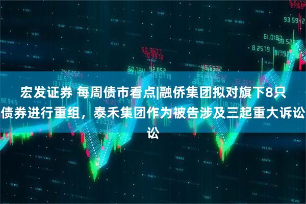 宏发证券 每周债市看点|融侨集团拟对旗下8只债券进行重组，泰禾集团作为被告涉及三起重大诉讼