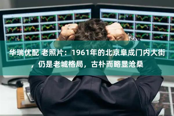 华瑞优配 老照片：1961年的北京阜成门内大街，仍是老城格局，古朴而略显沧桑