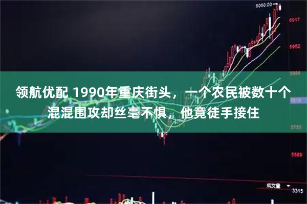 领航优配 1990年重庆街头，一个农民被数十个混混围攻却丝毫不惧，他竟徒手接住