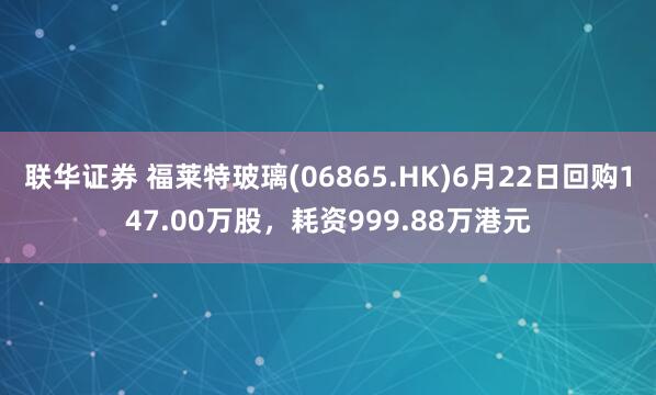 联华证券 福莱特玻璃(06865.HK)6月22日回购147.00万股,耗资999.88万港元