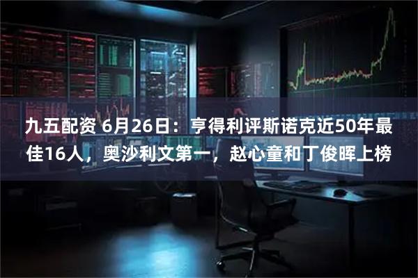 九五配资 6月26日：亨得利评斯诺克近50年最佳16人，奥沙利文第一，赵心童和丁俊晖上榜
