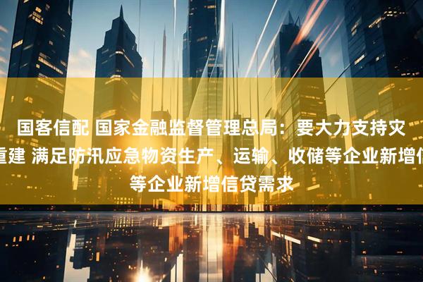 国客信配 国家金融监督管理总局：要大力支持灾后恢复重建 满足防汛应急物资生产、运输、收储等企业新增信贷需求