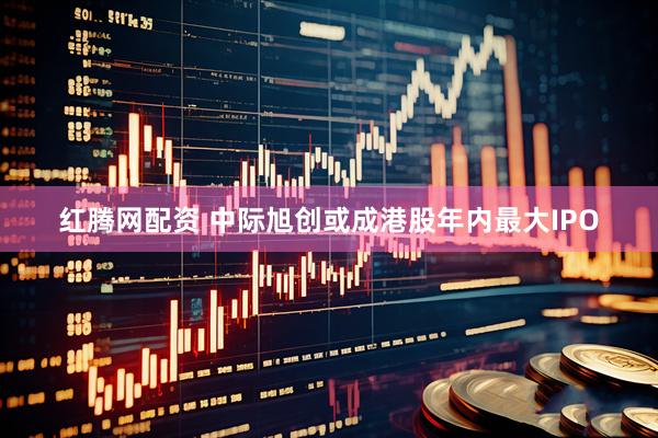 红腾网配资 中际旭创或成港股年内最大IPO