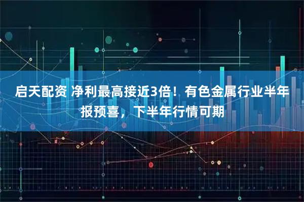 启天配资 净利最高接近3倍！有色金属行业半年报预喜，下半年行情可期