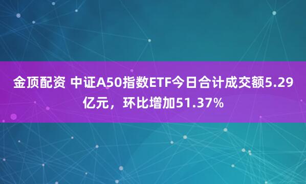 金顶配资 中证A50指数ETF今日合计成交额5.29亿元,环比增加51.37%
