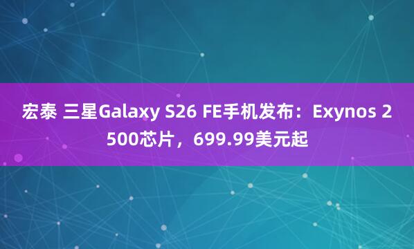 宏泰 三星Galaxy S26 FE手机发布：Exynos 2500芯片，699.99美元起