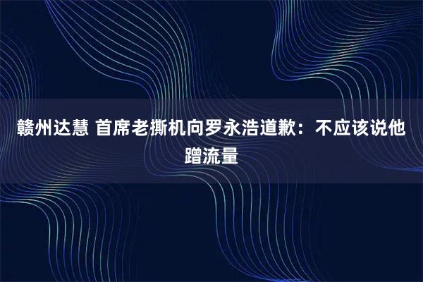 赣州达慧 首席老撕机向罗永浩道歉：不应该说他蹭流量