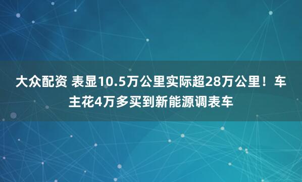 大众配资 表显10.5万公里实际超28万公里！车主花4万多买到新能源调表车