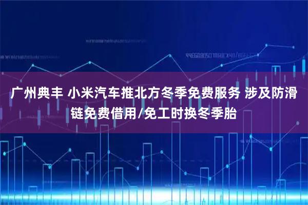 广州典丰 小米汽车推北方冬季免费服务 涉及防滑链免费借用/免工时换冬季胎
